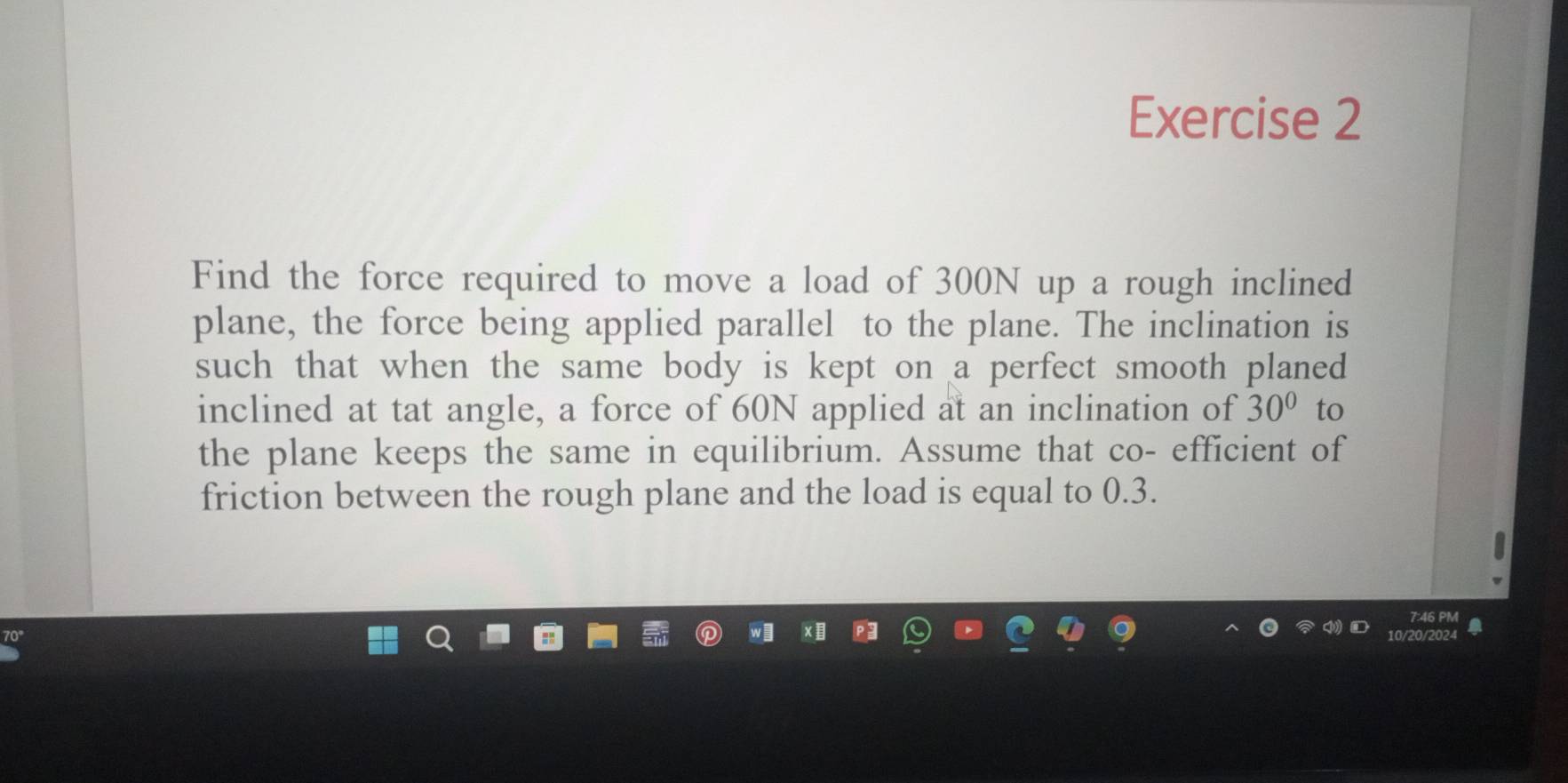 Find the force required to move a load of 300N up a rough inclined 
plane, the force being applied parallel to the plane. The inclination is 
such that when the same body is kept on a perfect smooth planed 
inclined at tat angle, a force of 60N applied at an inclination of 30° to 
the plane keeps the same in equilibrium. Assume that co- efficient of 
friction between the rough plane and the load is equal to 0.3.