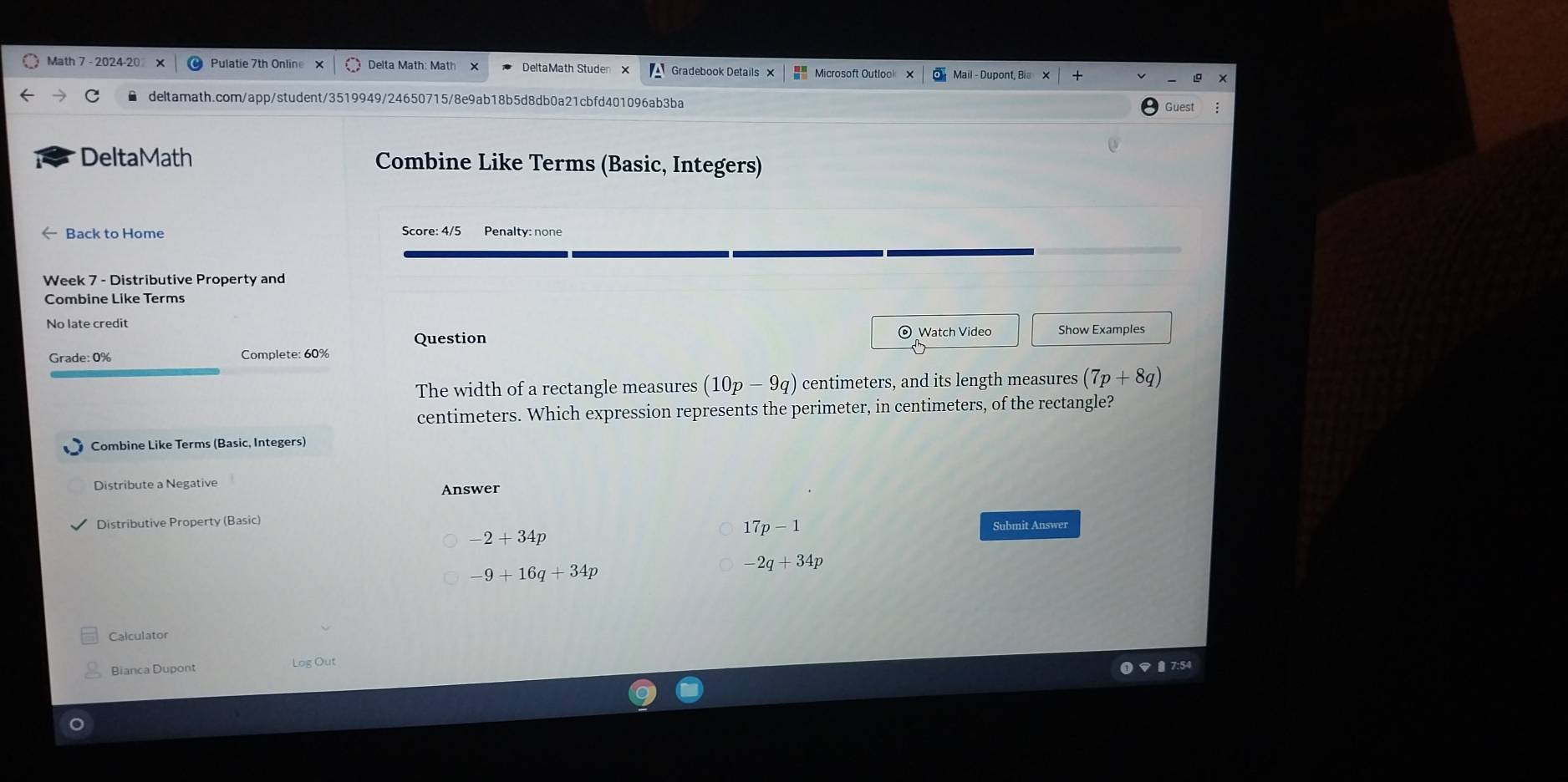 Math 7 - 2024-20 Pulatie 7th Online x Delta Math: Math Gradebook Details × Microsoft Outlook Mail - Dupont, Bia 
deltamath.com/app/student/3519949/24650715/8e9ab18b5d8db0a21cbfd401096ab3ba Guest
DeltaMath Combine Like Terms (Basic, Integers)
Back to Home Score: 4/5 Penalty: none
Week 7 - Distributive Property and
Combine Like Terms
No late credit Show Examples
Question © Watch Video
Grade: 0% Complete: 60%
The width of a rectangle measures (10p-9q) centimeters, and its length measures (7p+8q)
centimeters. Which expression represents the perimeter, in centimeters, of the rectangle?
Combine Like Terms (Basic, Integers)
Distribute a Negative Answer
Distributive Property (Basic)
-2+34p
17p-1 Submit Answer
-9+16q+34p
-2q+34p
Calculator
Bianca Dupont Log Out
B 7:54