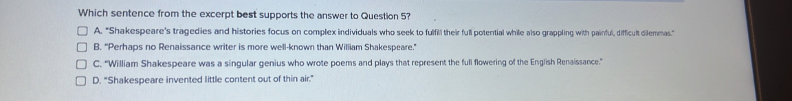 Which sentence from the excerpt best supports the answer to Question 5?
A. “Shakespeare’s tragedies and histories focus on complex individuals who seek to fulfill their full potential while also grappling with painful, difficult dilemmas.”
B. “Perhaps no Renaissance writer is more well-known than William Shakespeare.”
C. “William Shakespeare was a singular genius who wrote poems and plays that represent the full flowering of the English Renaissance.”
D. “Shakespeare invented little content out of thin air.”