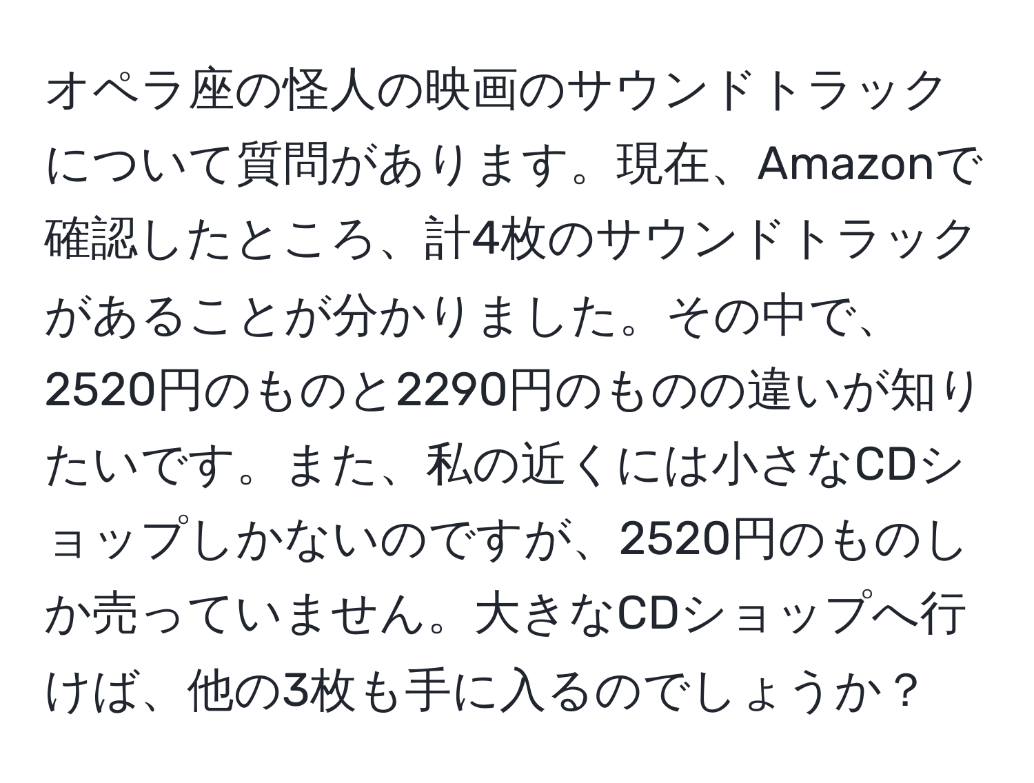 オペラ座の怪人の映画のサウンドトラックについて質問があります。現在、Amazonで確認したところ、計4枚のサウンドトラックがあることが分かりました。その中で、2520円のものと2290円のものの違いが知りたいです。また、私の近くには小さなCDショップしかないのですが、2520円のものしか売っていません。大きなCDショップへ行けば、他の3枚も手に入るのでしょうか？