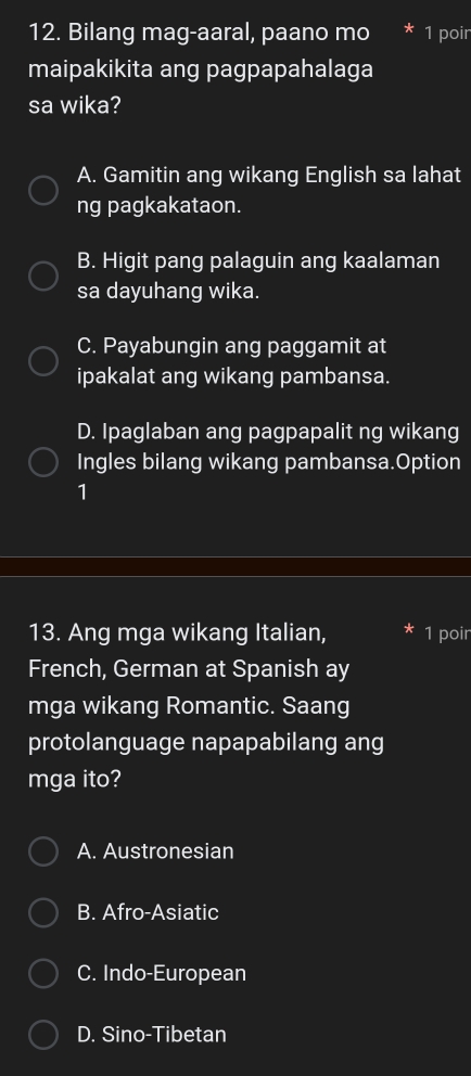 Bilang mag-aaral, paano mo * 1 poir
maipakikita ang pagpapahalaga
sa wika?
A. Gamitin ang wikang English sa lahat
ng pagkakataon.
B. Higit pang palaguin ang kaalaman
sa dayuhang wika.
C. Payabungin ang paggamit at
ipakalat ang wikang pambansa.
D. Ipaglaban ang pagpapalit ng wikang
Ingles bilang wikang pambansa.Option
1
13. Ang mga wikang Italian, 1 poir
French, German at Spanish ay
mga wikang Romantic. Saang
protolanguage napapabilang ang
mga ito?
A. Austronesian
B. Afro-Asiatic
C. Indo-European
D. Sino-Tibetan