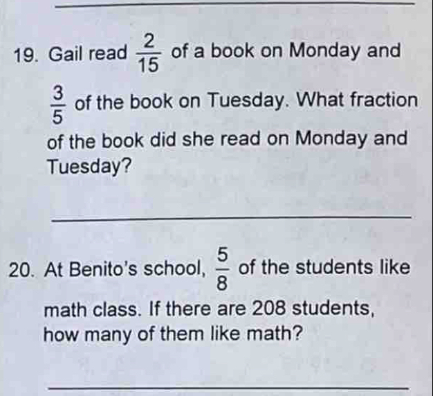 Gail read  2/15  of a book on Monday and
 3/5  of the book on Tuesday. What fraction 
of the book did she read on Monday and 
Tuesday? 
_ 
20. At Benito's school,  5/8  of the students like 
math class. If there are 208 students, 
how many of them like math? 
_