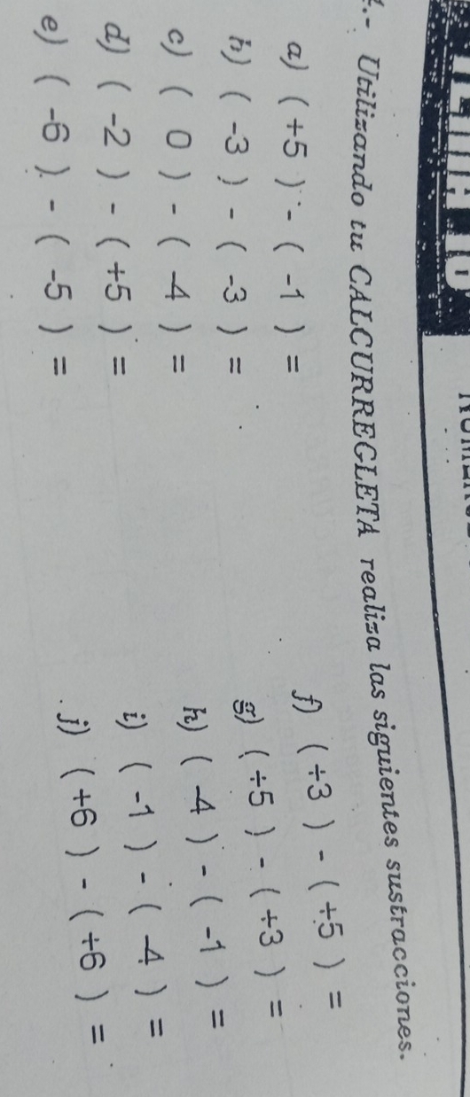 Utilizando tu CALCURREGLETA realiza las siguientes sustracciones. 
a) (+5)^...(-1)=
f) (/ 3)-(/ 5)=
h) (-3)-(-3)=
g) (/ 5)-(/ 3)=
c) (0)-(-4)=
h) (-4)-(-1)=
d) (-2)-(+5)=
i) (-1)-(-4)=
e) (-6)-(-5)=
j) (+6)-(+6)=