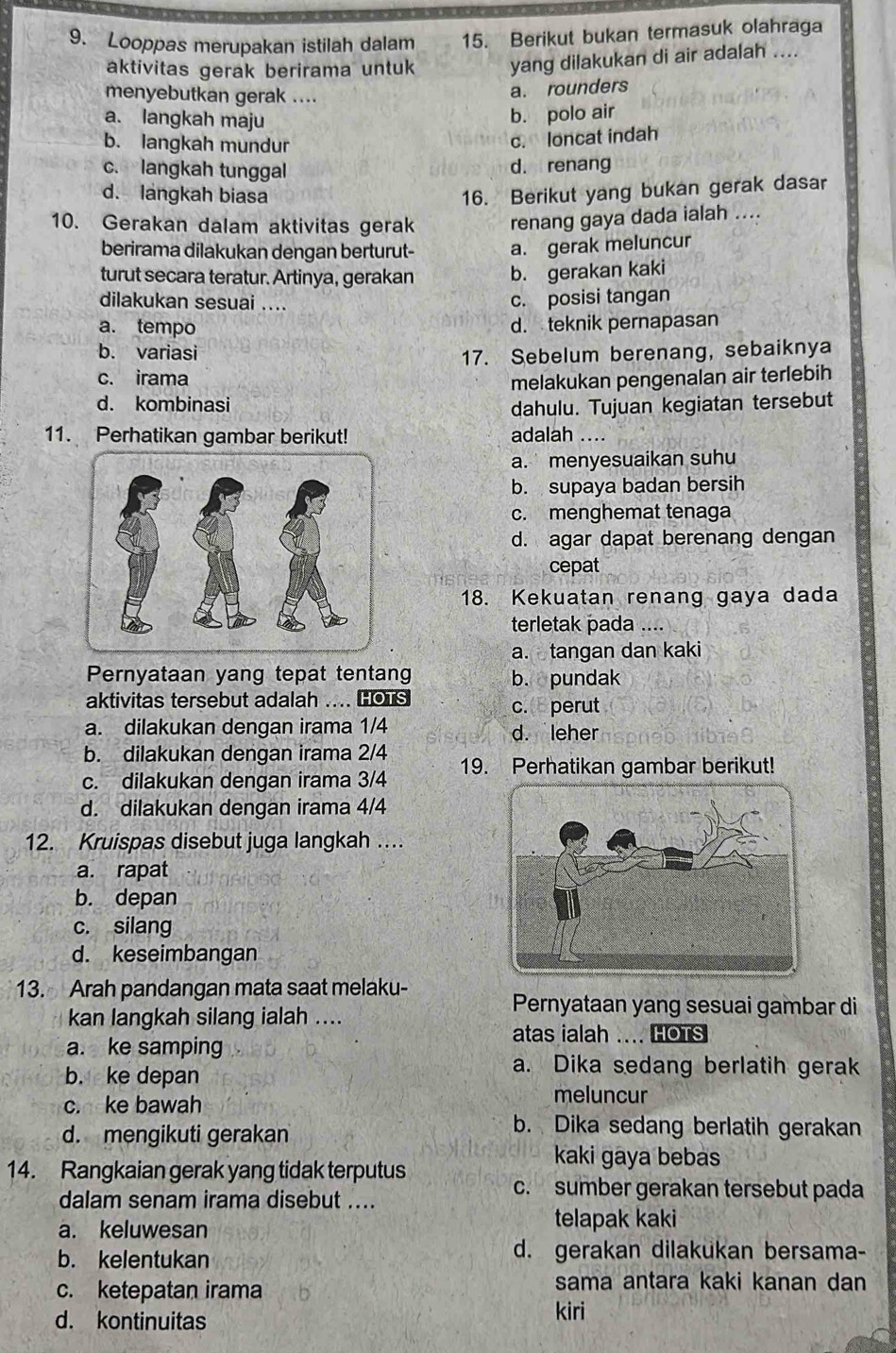 Looppas merupakan istilah dalam 15. Berikut bukan termasuk olahraga
aktivitas gerak berirama untuk yang dilakukan di air adalah ....
menyebutkan gerak ....
a. rounders
a. langkah maju
b. polo air
b. langkah mundur
c. loncat indah
c. langkah tunggal d. renang
d. langkah biasa 16. Berikut yang bukan gerak dasar
10. Gerakan dalam aktivitas gerak renang gaya dada ialah ....
berirama dilakukan dengan berturut- a. gerak meluncur
turut secara teratur. Artinya, gerakan b. gerakan kaki
dilakukan sesuai ....
c. posisi tangan
a. tempo d. teknik pernapasan
b. variasi
17. Sebelum berenang, sebaiknya
c. irama melakukan pengenalan air terlebih
d. kombinasi dahulu. Tujuan kegiatan tersebut
11. Perhatikan gambar berikut! adalah ....
a. menyesuaikan suhu
b. supaya badan bersih
c. menghemat tenaga
d. agar dapat berenang dengan
cepat
18. Kekuatan renang gaya dada
terletak pada ....
a. tangan dan kaki
Pernyataan yang tepat tentang b. pundak
aktivitas tersebut adalah .... HOTS c. perut
a. dilakukan dengan irama 1/4 d. leher
b. dilakukan dengan irama 2/4
c. dilakukan dengan irama 3/4 19. Perhatikan gambar berikut!
d. dilakukan dengan irama 4/4
12. Kruispas disebut juga langkah …
a. rapat
b. depan
c. silang
d. keseimbangan
13. Arah pandangan mata saat melaku-
kan langkah silang ialah ....
Pernyataan yang sesuai gambar di
atas ialah .... HOTS
a. ke samping
b. ke depan
a. Dika sedang berlatih gerak
c. ke bawah
meluncur
d. mengikuti gerakan
b. Dika sedang berlatih gerakan
14. Rangkaian gerak yang tidak terputus
kaki gaya bebas
dalam senam irama disebut ....
c. sumber gerakan tersebut pada
a. keluwesan
telapak kaki
b. kelentukan
d. gerakan dilakukan bersama-
c. ketepatan irama sama antara kaki kanan dan
d. kontinuitas
kiri