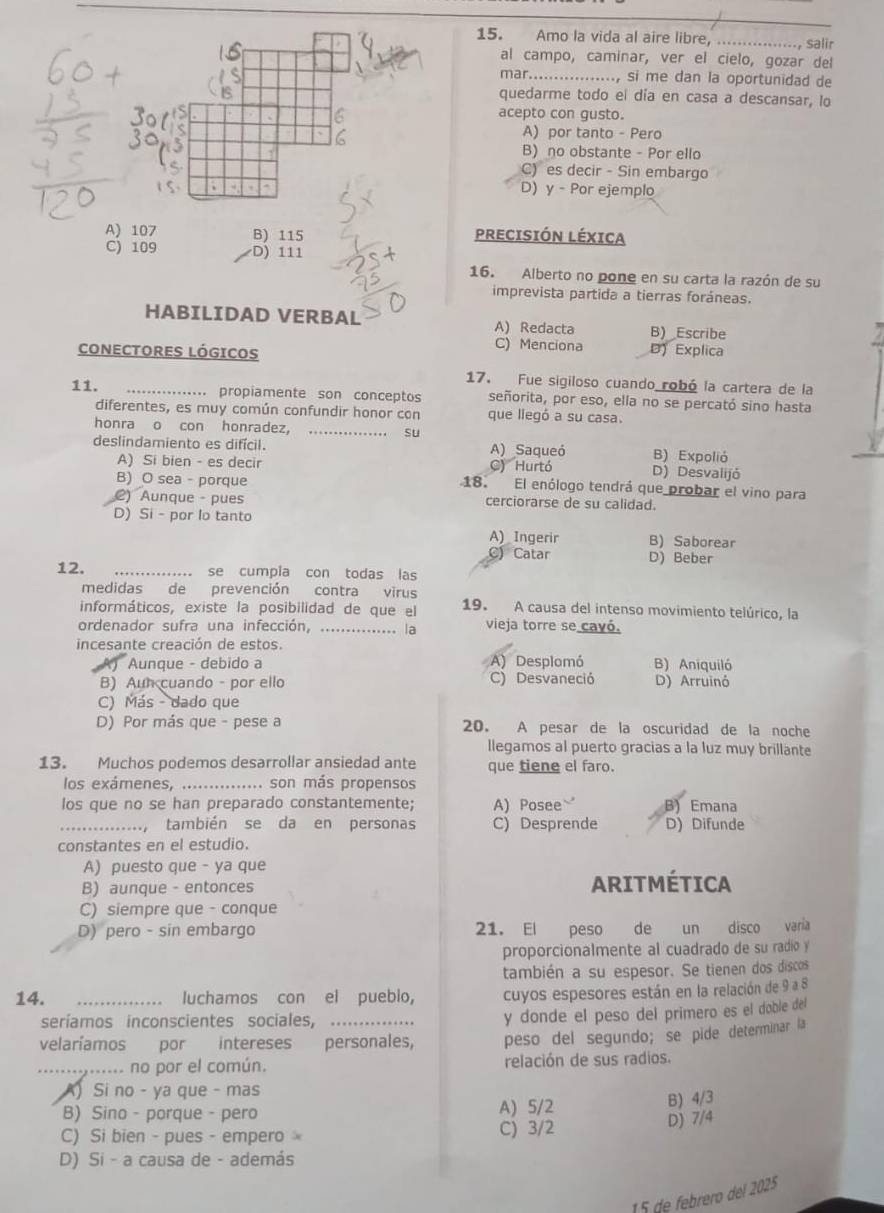 Amo la vida al aire libre,_
· Salir
al campo, caminar, ver el cielo, gozar del
mar.. ., si me dan la oportunidad de
quedarme todo el día en casa a descansar, lo
acepto con gusto.
A) por tanto - Pero
B) no obstante - Por ello
C) es decir - Sin embargo
D) y - Por ejemplo
A) 107 B) 115 PRECISIÓN LÉXICA
C) 109 D) 111
16. Alberto no pone en su carta la razón de su
imprevista partida a tierras foráneas.
HABILIDAD VERBAL A) Redacta B) _Escribe
CONECTORES LÓGICOS
C) Menciona D)  Explica
17. Fue sigiloso cuando robó la cartera de la
11. _propiamente son conceptos señorita, por eso, ella no se percató sino hasta
diferentes, es muy común confundir honor con que liegó a su casa.
honra o con honradez， _su
deslindamiento es difícil. A) Saqueó B) Expolió
A) Si bien - es decir C) Hurtó D) Desvalijó
B) O sea - porque 18. El enólogo tendrá que probar el vino para
2) Aunque - pues cerciorarse de su calidad.
D) Si - por lo tanto
A) Ingerir B) Saborear
C) Catar D) Beber
12. _se cumpia con todas las
medidas de prevención contra virus
informáticos, existe la posibilidad de que el 19. A causa del intenso movimiento telúrico, la
ordenador sufra una infección, ..... . la vieja torre se cavó.
incesante creación de estos.
Aunque - debido a A) Desplomó B) Aniquiló
B) Aun cuando - por ello C) Desvaneció D) Arruinó
C) Más - dado que
D) Por más que - pese a 20. A pesar de la oscuridad de la noche
llegamos al puerto gracias a la luz muy brillante
13. Muchos podemos desarrollar ansiedad ante que tiene el faro.
los exámenes, . .... son más propensos
los que no se han preparado constantemente; A) Posee B) Emana
_,también se da en personas C) Desprende D) Difunde
constantes en el estudio.
A) puesto que - ya que
B) aunque - entonces ARITMÉTICA
C) siempre que - conque
D) pero - sin embargo 21. El peso de un disco varia
proporcionalmente al cuadrado de su radio y
también a su espesor. Se tienen dos discos
14. _luchamos con el puebio, cuyos espesores están en la relación de 9 a 8
seríamos inconscientes sociales,_
y donde el peso del primero es el doble del
velaríamos por intereses personales, peso del segundo; se pide determinar la
_ no por el común. relación de sus radios.
A) Si no - ya que - mas
B) Sino - porque - pero A) 5/2
C) Si bien - pues - empero C) 3/2 D) 7/4 B) 4/3
D) Si - a causa de - además
15 de febrero del 2025