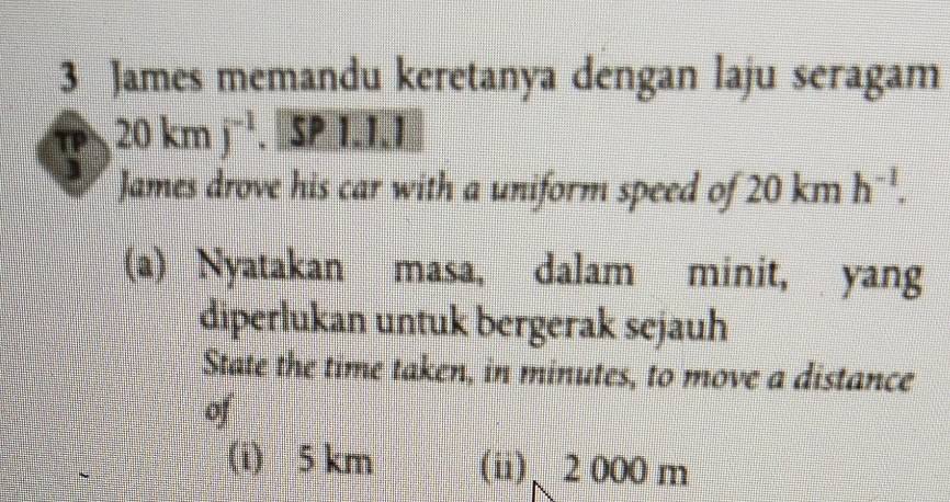 James memandu keretanya dengan laju seragam
20kmj^(-1). SP 1.1.1
James drove his car with a uniform speed of 20 km h^(-1). 
(a) Nyatakan masa, dalam minit, yang 
diperlukan untuk bergerak sejauh 
State the time taken, in minutes, to move a distance 
of 
(i) 5 km (ii)、 2 000 m