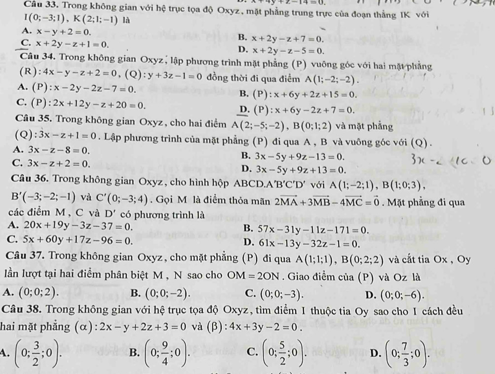 x+4y+z-14=0
Câu 33. Trong không gian với hệ trục tọa độ Oxyz, mặt phẳng trung trực của đoạn thằng IK với
I(0;-3;1),K(2;1;-1) là
A. x-y+2=0.
B. x+2y-z+7=0.
C. x+2y-z+1=0.
D. x+2y-z-5=0.
Câu 34. Trong không gian Oxyz, lập phương trình mặt phẳng (P) vuông góc với hai mặt phẳng
(R): 4x-y-z+2=0 , (Q): y+3z-1=0 đồng thời đi qua điểm A(1;-2;-2).
A. (P): x-2y-2z-7=0. B. (P):x+6y+2z+15=0.
C. P) 2x+12y-z+20=0. D. (P):x+6y-2z+7=0.
Câu 35. Trong không gian Oxyz, cho hai điểm A(2;-5;-2),B(0;1;2) và mặt phẳng
(Q): 3x-z+1=0. Lập phương trình của mặt phẳng (P) đi qua A , B và vuông góc với (Q).
A. 3x-z-8=0. B. 3x-5y+9z-13=0.
C. 3x-z+2=0. D. 3x-5y+9z+13=0.
Câu 36. Trong không gian Oxyz , cho hình hộp ABCD. A'B'C'D' với A(1;-2;1),B(1;0;3),
B'(-3;-2;-1) và C'(0;-3;4).  Gọi M là điểm thỏa mãn 2vector MA+3vector MB-4vector MC=vector 0. Mặt phẳng đi qua
các điểm M , C và D' có phương trình là
A. 20x+19y-3z-37=0. B. 57x-31y-11z-171=0.
C. 5x+60y+17z-96=0. D. 61x-13y-32z-1=0.
Câu 37. Trong không gian Oxyz, cho mặt phẳng (P) đi qua A(1;1;1),B(0;2;2) và cắt tia Ox , Oy
lần lượt tại hai điểm phân biệt M , N sao cho OM=2ON. Giao điểm cia(P) và Oz là
A. (0;0;2). B. (0;0;-2). C. (0;0;-3). D. (0;0;-6).
Câu 38. Trong không gian với hệ trục tọa độ Oxyz, tìm điểm I thuộc tia Oy sao cho 1 cách đều
hai mặt phẳng (α): 2x-y+2z+3=0 và (β): 4x+3y-2=0.
A. (0; 3/2 ;0). (0; 9/4 ;0). (0; 5/2 ;0). D. (0; 7/3 ;0).
B.
C.