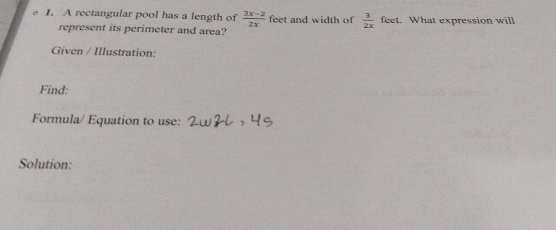 A rectangular pool has a length of  (3x-2)/2x  feet and width of  3/2x  feet. What expression will 
represent its perimeter and area? 
Given / Illustration: 
Find: 
Formula/ Equation to use: 
Solution: