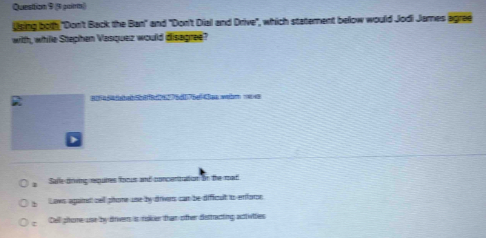 Quesition 9 (9 poirs)
Using both "Don't Back the Ban" and "Don't Dial and Drive", which statement below would Jodi James agree
with, whille Stephen Vasquez would disagree?
Rferce bab5bf8d96776d075ef4Bae welhm 19048
Safe driving requires foous and concenitration in the mad
b Lows agains cell phore use by driers can be dificult to enfore.
Cell phore use by drivers is raker than offer disttracting actwities