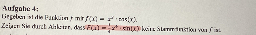 Aufgabe 4: 
Gegeben ist die Funktion f mit f(x)=x^3· cos (x). 
Zeigen Sie durch Ableiten, dass F(x)= 1/4 x^4· sin (x) keine Stammfunktion von f ist.