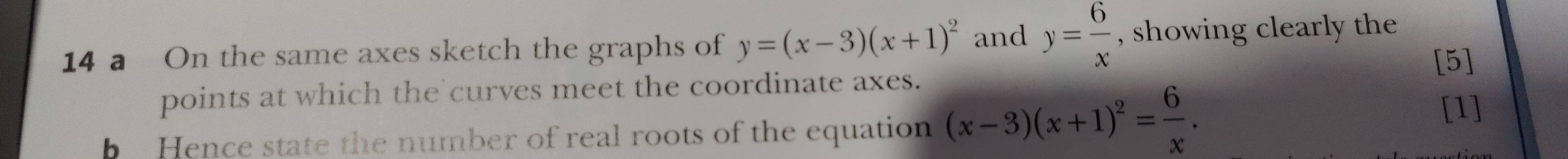 a On the same axes sketch the graphs of y=(x-3)(x+1)^2 and y= 6/x  , showing clearly the
[5]
points at which the curves meet the coordinate axes.
b Hence state the number of real roots of the equation (x-3)(x+1)^2= 6/x . [1]