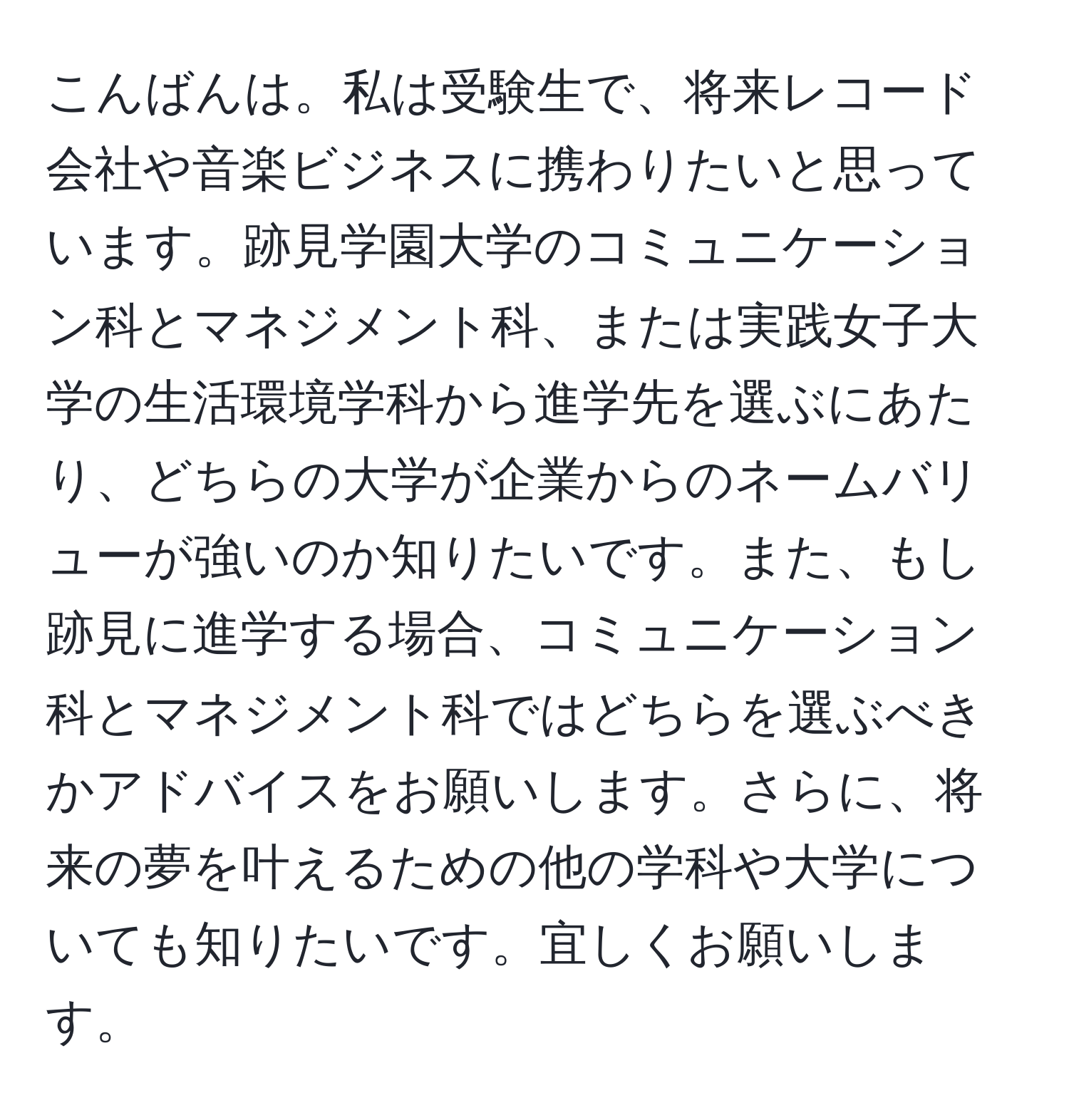 こんばんは。私は受験生で、将来レコード会社や音楽ビジネスに携わりたいと思っています。跡見学園大学のコミュニケーション科とマネジメント科、または実践女子大学の生活環境学科から進学先を選ぶにあたり、どちらの大学が企業からのネームバリューが強いのか知りたいです。また、もし跡見に進学する場合、コミュニケーション科とマネジメント科ではどちらを選ぶべきかアドバイスをお願いします。さらに、将来の夢を叶えるための他の学科や大学についても知りたいです。宜しくお願いします。