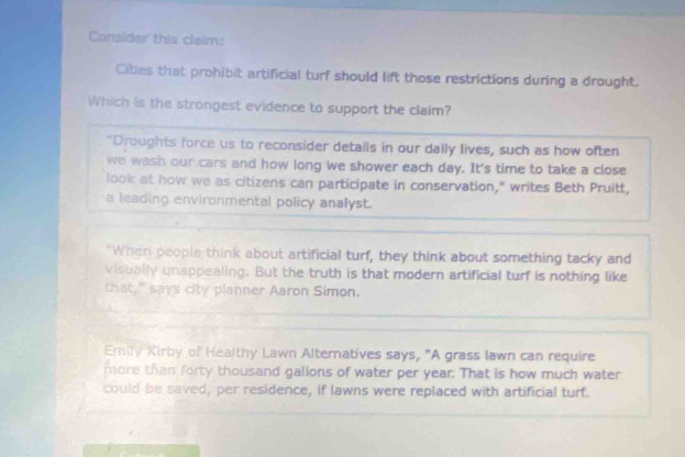 Consider this claim:
Cibes that prohibit artificial turf should lift those restrictions during a drought.
Which is the strongest evidence to support the claim?
"Droughts force us to reconsider details in our daily lives, such as how often
we wash our cars and how long we shower each day. It's time to take a close
look at how we as citizens can participate in conservation," writes Beth Pruitt,
a leading environmental policy analyst.
"When people think about artificial turf, they think about something tacky and
visually unappealing. But the truth is that modern artificial turf is nothing like
that," says city planner Aaron Simon.
Emily Kirby of Healthy Lawn Alternatives says, "A grass lawn can require
more than forty thousand gallons of water per year. That is how much water
could be saved, per residence, if lawns were replaced with artificial turf.