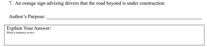 An orange sign advising drivers that the road beyond is under construction 
Author’s Purpose:_ 
_ 
Explain Your Answer: 
Write a sentence or two.