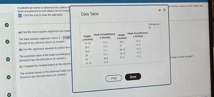 A pediatrician wants to determine the relation th 
head circumferences and obtains the accompa her practice, measures their heights and 
Click the icon to view the data table Data Table 
(a) Find the least-squares regression line treati 
The least-squares regression line is widehat y=0.1903
(Round to four decimal places as needed.) 
(b) Use the regression equation to predict the h 
The predicted value of the head circumference 
(Round to two decimal places as needed.) 
(c) Compute the residual based on the observeaverage or below average? 
The residual based on the observed head circu 
(Round to two decimal places as needed ) 
Print Done