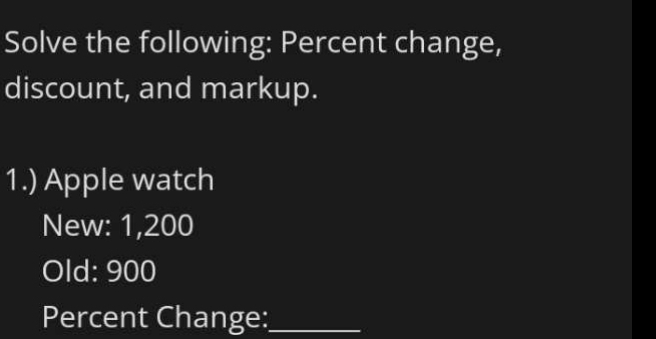 Solve the following: Percent change, 
discount, and markup. 
1.) Apple watch 
New: 1,200
Old: 900
Percent Change:_