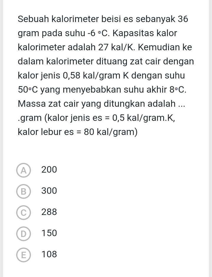 Sebuah kalorimeter beisi es sebanyak 36
gram pada suhu -6°C. Kapasitas kalor
kalorimeter adalah 27 kal/K. Kemudian ke
dalam kalorimeter dituang zat cair dengan
kalor jenis 0,58 kal/gram K dengan suhu
50°C yang menyebabkan suhu akhir 8°C. 
Massa zat cair yang ditungkan adalah ...
.gram (kalor jenis es =0,5 kal/gram.K,
kalor lebur es =80 kal/gram)
A 200
B 300
C 288
D 150
E 108