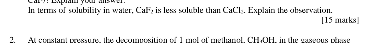 Car?? Expiam your answer. 
In terms of solubility in water, CaF_2 is less soluble than CaCl_2. Explain the observation. 
[15 marks] 
2. At constant pressure. the decomposition of 1 mol of methanol. CH_3OH , in the gaseous phase