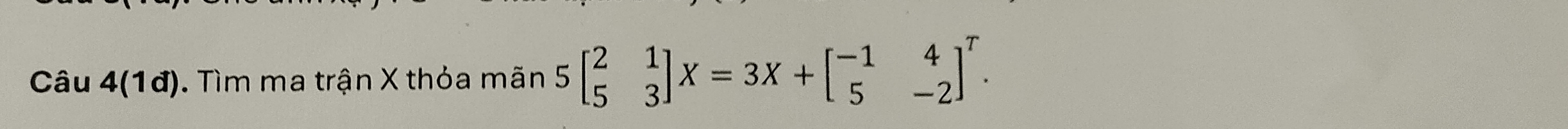 Câu 4(1đ). Tìm ma trận X thỏa mãn 5beginbmatrix 2&1 5&3endbmatrix X=3X+beginbmatrix -1&4 5&-2end(bmatrix)^T.