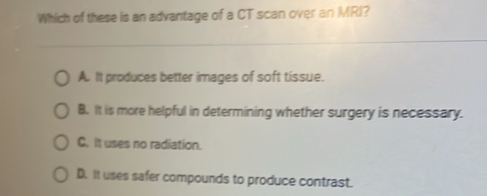 Which of these is an advantage of a CT scan over an MRI?
A. It produces better images of soft tissue.
B. It is more helpful in determining whether surgery is necessary.
C. It uses no radiation.
D. It uses safer compounds to produce contrast.