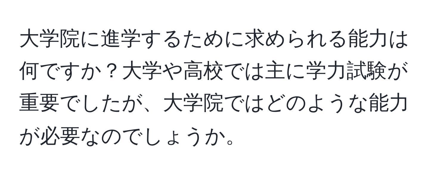 大学院に進学するために求められる能力は何ですか？大学や高校では主に学力試験が重要でしたが、大学院ではどのような能力が必要なのでしょうか。