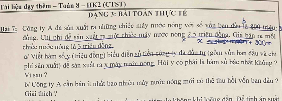 Tài liệu dạy thêm - Toán 8 - HK2 (CTST) 
DạNG 3: bải tOán thực tế 
Bài 7: Công ty A đã sản xuất ra những chiếc máy nước nóng với số vốn ban đầu là 800 triệu 
đồng. Chi phí để sản xuất ra một chiếc máy nước nóng 2, 5 triệu đồng. Giá bán ra mỗi 
chiếc nước nóng là 3 triệu đồng. 
a/ Viết hàm số y (triệu đồng) biểu diễn số tiền công ty đã đầu tư (gồm vốn ban đầu và chi 
phí sản xuất) để sản xuất ra x máy nước nóng, Hỏi y có phải là hàm số bậc nhất không ? 
Vì sao ? 
b/ Công ty A cần bán ít nhất bao nhiêu máy nước nóng mới có thể thu hồi vốn ban đầu ? 
Giải thích ? 
không khí loãng dần. Để tính án suất