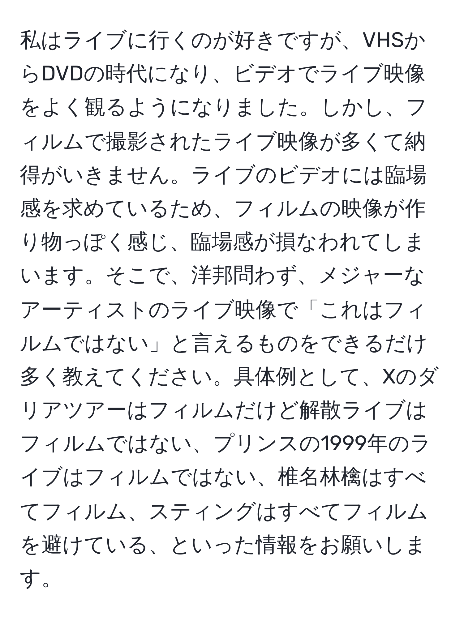 私はライブに行くのが好きですが、VHSからDVDの時代になり、ビデオでライブ映像をよく観るようになりました。しかし、フィルムで撮影されたライブ映像が多くて納得がいきません。ライブのビデオには臨場感を求めているため、フィルムの映像が作り物っぽく感じ、臨場感が損なわれてしまいます。そこで、洋邦問わず、メジャーなアーティストのライブ映像で「これはフィルムではない」と言えるものをできるだけ多く教えてください。具体例として、Xのダリアツアーはフィルムだけど解散ライブはフィルムではない、プリンスの1999年のライブはフィルムではない、椎名林檎はすべてフィルム、スティングはすべてフィルムを避けている、といった情報をお願いします。