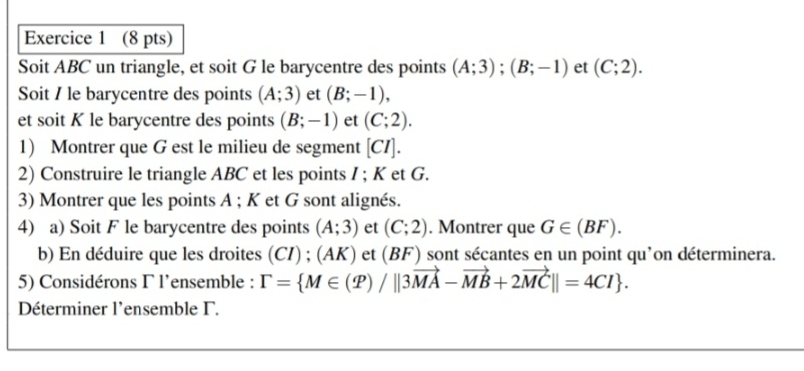 Soit ABC un triangle, et soit G le barycentre des points (A;3); (B;-1) et (C;2). 
Soit / le barycentre des points (A;3) et (B;-1), 
et soit K le barycentre des points (B;-1) et (C;2). 
1) Montrer que G est le milieu de segment [CI]. 
2) Construire le triangle ABC et les points / ; K et G. 
3) Montrer que les points A; K et G sont alignés. 
4) a) Soit F le barycentre des points (A;3) et (C;2). Montrer que G∈ (BF). 
b) En déduire que les droites (CI) ; ( AK ) et (B F) ) sont sécantes en un point qu'on déterminera. 
5) Considérons Γ l'ensemble : Gamma = M∈ (P)/||3vector MA-vector MB+2vector MC||=4CI. 
Déterminer l'ensemble Γ.