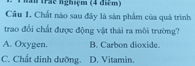 năn trác nghiệm (4 điểm)
Câu 1. Chất nào sau đây là sản phẩm của quá trình
trao đổi chất được động vật thải ra môi trường?
A. Oxygen. B. Carbon dioxide.
C. Chất dinh dưỡng. D. Vitamin.