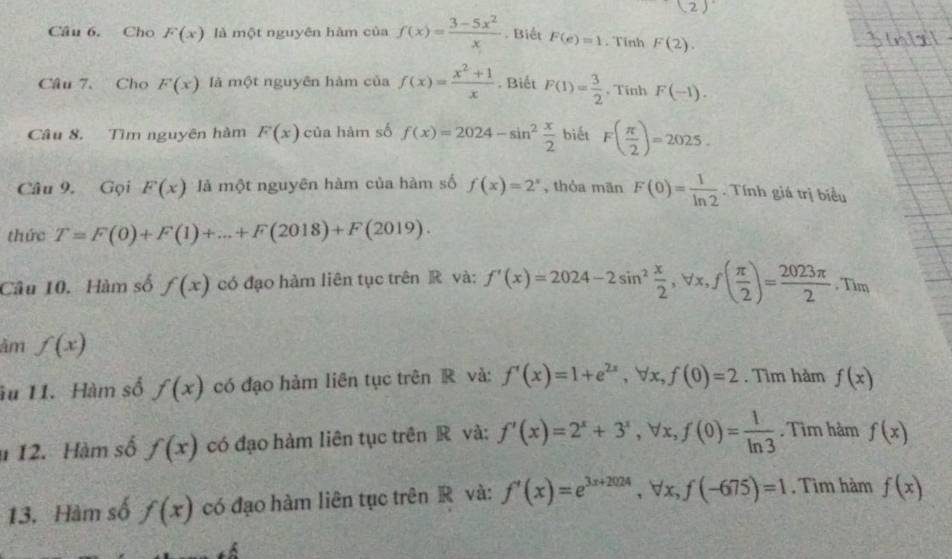 (2) 
Câu 6. Cho F(x) là một nguyên hàm của f(x)= (3-5x^2)/x . Biết F(e)=1. Tĩnh F(2). 
Câu 7. Cho F(x) là một nguyên hàm của f(x)= (x^2+1)/x . Biết F(1)= 3/2  , Tĩnh F(-1). 
Câu 8. Tìm nguyên hàm F(x) của hàm số f(x)=2024-sin^2 x/2  biết F( π /2 )=2025. 
Câu 9. Gọi F(x) là một nguyên hàm của hàm số f(x)=2^x , thỏa mān F(0)= 1/ln 2  Tính giá trị biểu 
thức T=F(0)+F(1)+...+F(2018)+F(2019). 
Câu 10. Hàm số f(x) có đạo hàm liên tục trên R và: f'(x)=2024-2sin^2 x/2 , forall x, f( π /2 )= 2023π /2 . Tim 
âm f(x)
u 11. Hàm số f(x) có đạo hàm liên tục trên R và: f'(x)=1+e^(2x), forall x, f(0)=2. Tìm hảm f(x)
u 12. Hàm số f(x) có đạo hàm liên tục trên R và: f'(x)=2^x+3^x, forall x, f(0)= 1/ln 3 . Tìm hàm f(x)
13. Hàm số f(x) có đạo hàm liên tục trên R và: f'(x)=e^(3x+2024), forall x, f(-675)=1. Tìm hàm f(x)