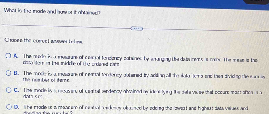 What is the mode and how is it obtained?
Choose the correct answer below.
A. The mode is a measure of central tendency obtained by arranging the data items in order. The mean is the
data item in the middle of the ordered data.
B. The mode is a measure of central tendency obtained by adding all the data items and then dividing the sum by
the number of items.
C. The mode is a measure of central tendency obtained by identifying the data value that occurs most often in a
data set.
D. The mode is a measure of central tendency obtained by adding the lowest and highest data values and
dividing the sum by ?