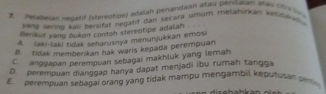 Pelabelan negatif (stereotipe) adalah penandaan atau penilaian atau ot ra 
yang sering kali bersifat negatif dan secara umum melahirkan ke c ar f.
Berikut yang bukon contoh stereotipe adalah . . . .
A. laki-laki tidak seharusnya menunjukkan emosi
B. tidak memberikan hak waris kepada perempuan
C. anggapan perempuan sebagai makhluk yang lemah
D. perempuan dianggap hanya dapat menjadi ibu rumah tangga
E. perempuan sebagai orang yang tidak mampu mengambil keputusan perting