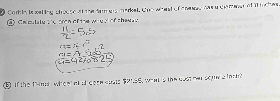 Corbin is selling cheese at the farmers market. One wheel of cheese has a diameter of 11 inches. 
a) Calculate the area of the wheel of cheese. 
b) If the 11-inch wheel of cheese costs $21.35, what is the cost per square inch?