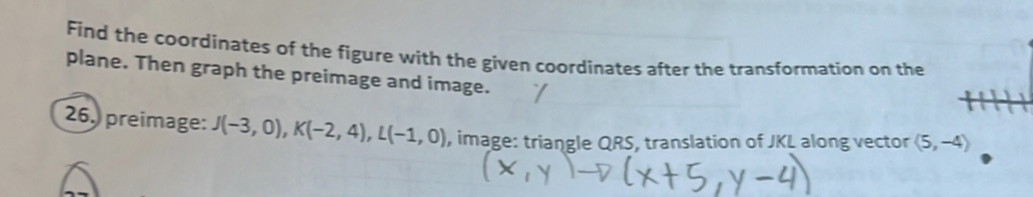 transformation on the plane. Then graph the preimage and image. 
26. preimage: J(-3,0), K(-2,4); L(-1,0) , image: triangle QRS, translation of JKL along 
the vector langle 5,-4rangle