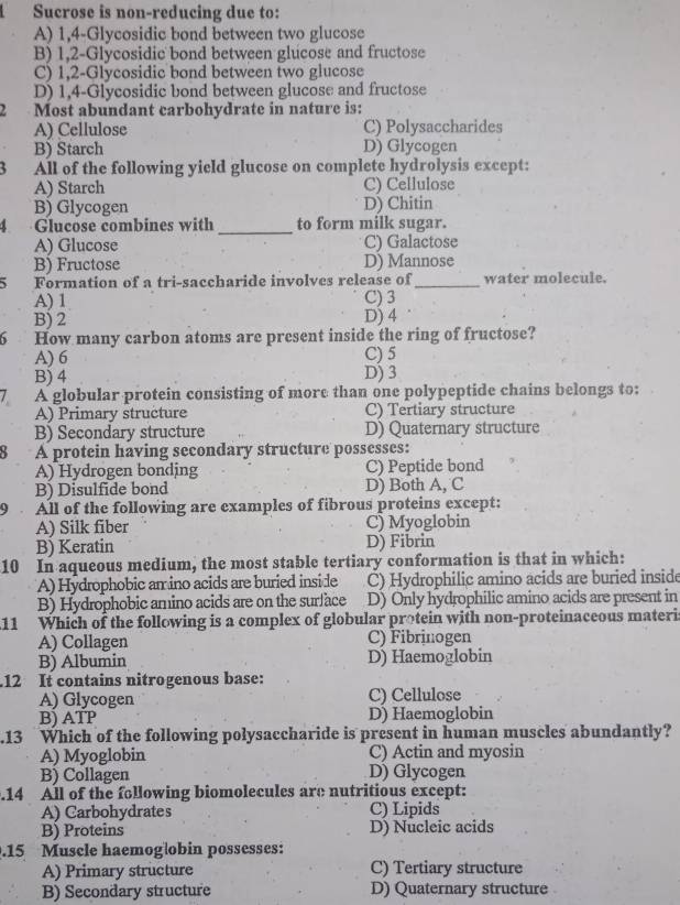 Sucrose is non-reducing due to:
A) 1,4-Glycosidic bond between two glucose
B) 1,2-Glycosidic bond between glucose and fructose
C) 1,2-Glycosidic bond between two glucose
D) 1,4-Glycosidic bond between glucose and fructose
. Most abundant carbohydrate in nature is:
A) Cellulose C) Polysaccharides
B) Starch D) Glycogen
All of the following yield glucose on complete hydrolysis except:
A) Starch C) Cellulose
B) Glycogen D) Chitin
_
Glucose combines with to form milk sugar.
A) Glucose C) Galactose
B) Fructose D) Mannose
Formation of a tri-saccharide involves release of_ water molecule.
A) 1 C) 3
B) 2 D) 4
6 How many carbon atoms are present inside the ring of fructose?
A) 6 C) 5
B) 4 D) 3
A globular protein consisting of more than one polypeptide chains belongs to:
A) Primary structure C) Tertiary structure
B) Secondary structure D) Quaternary structure
A protein having secondary structure possesses:
A) Hydrogen bonding C) Peptide bond
B) Disulfide bond D) Both A, C
All of the following are examples of fibrous proteins except:
A) Silk fiber C) Myoglobin
B) Keratin D) Fibrin
10 In aqueous medium, the most stable tertiary conformation is that in which:
A) Hydrophobic an ino acids are buried inside C) Hydrophilic amino acids are buried inside
B) Hydrophobic amino acids are on the surface D) Only hydrophilic amino acids are present in
11 Which of the following is a complex of globular protein with non-proteinaceous materi
A) Collagen C) Fibrinogen
B) Albumin D) Haemoglobin
.12 It contains nitrogenous base:
A) Glycogen C) Cellulose
B) ATP D) Haemoglobin
.13 Which of the following polysaccharide is present in human muscles abundantly?
A) Myoglobin C) Actin and myosin
B) Collagen D) Glycogen
.14 All of the following biomolecules are nutritious except:
A) Carbohydrates C) Lipids
B) Proteins D) Nucleic acids
.15 Muscle haemogłobin possesses:
A) Primary structure C) Tertiary structure
B) Secondary structure D) Quaternary structure