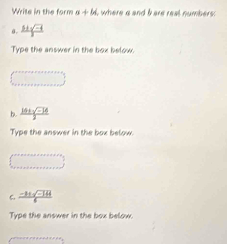 Write in the form a+b , where a and bare real numbers . 
0.  (5+sqrt(-4))/3 
Type the answer in the box below.
∈t _a+a+a+a+a+a+a+a+a+a+
b.  (10± sqrt(-16))/2 
Type the answer in the box below. 
(□)° 
C.  (-3± sqrt(-144))/6 
Type the answer in the box below.