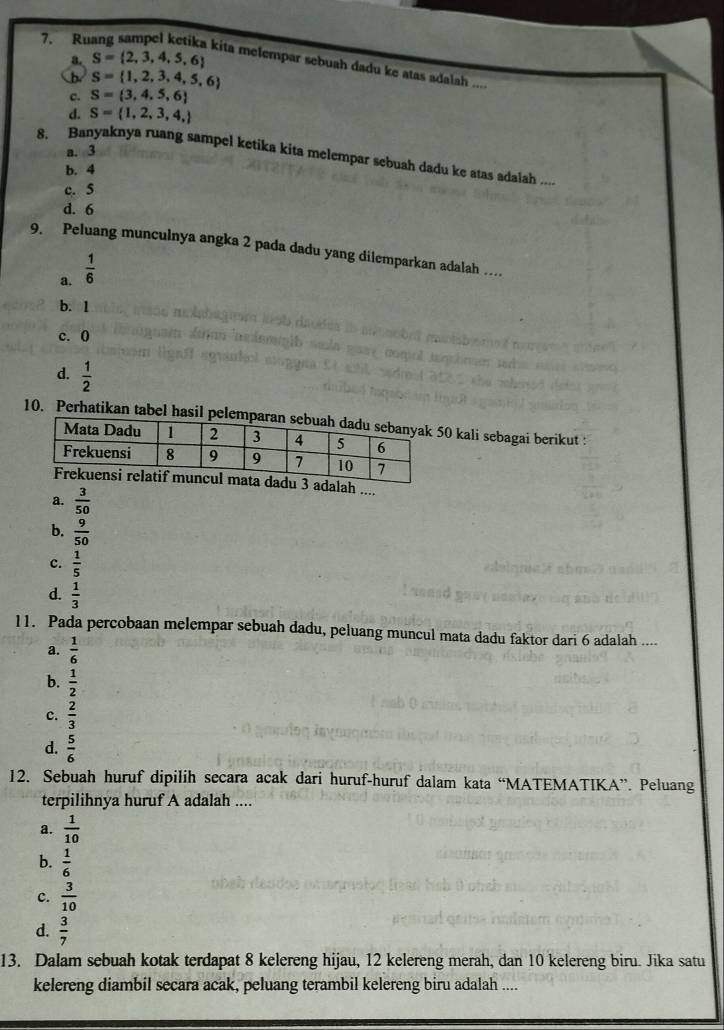 S= 2,3,4,5,6
kita melempar sebuah dadu ke atas adalah ....
b S= 1,2,3,4,5,6
c. S= 3,4,5,6
d. S= 1,2,3,4,
a. 3
8. Banyaknya ruang sampel ketika kita melempar sebuah dadu ke atas adalah ....
b. 4
c. 5
d. 6
9. Peluang munculnya angka 2 pada dadu yang dilemparkan adalah …
a.  1/6 
b. 1
c. 0
d.  1/2 
10. Perhatikan tabel hasil pel0 kali sebagai berikut :
alah ....
a.  3/50 
b.  9/50 
c.  1/5 
d.  1/3 
11. Pada percobaan melempar sebuah dadu, peluang muncul mata dadu faktor dari 6 adalah ....
a.  1/6 
b.  1/2 
c.  2/3 
d.  5/6 
12. Sebuah huruf dipilih secara acak dari huruf-huruf dalam kata “MATEMATIKA”. Peluang
terpilihnya huruf A adalah ....
a.  1/10 
b.  1/6 
c.  3/10 
d.  3/7 
13. Dalam sebuah kotak terdapat 8 kelereng hijau, 12 kelereng merah, dan 10 kelereng biru. Jika satu
kelereng diambil secara acak, peluang terambil kelereng biru adalah ....