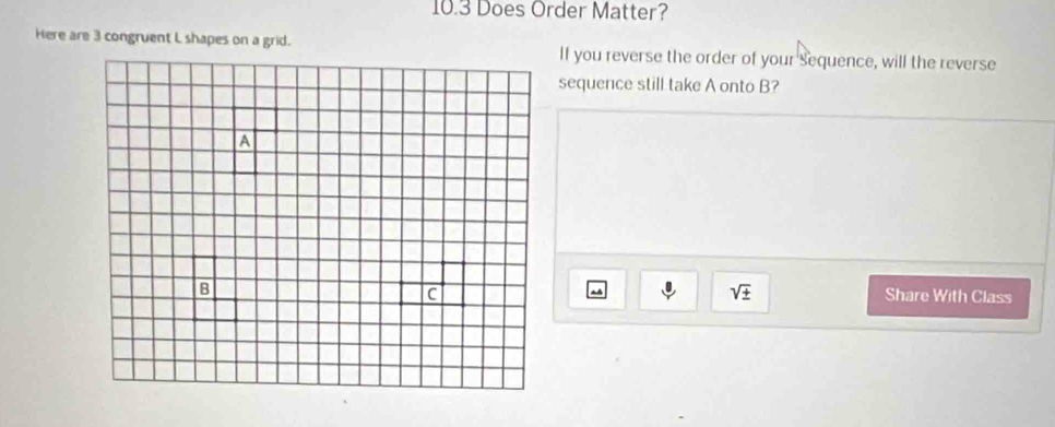 10.3 Does Order Matter? 
Here are 3 congruent L shapes on a grid. If you reverse the order of your sequence, will the reverse 
sequence still take A onto B?
sqrt(± )
Share With Class