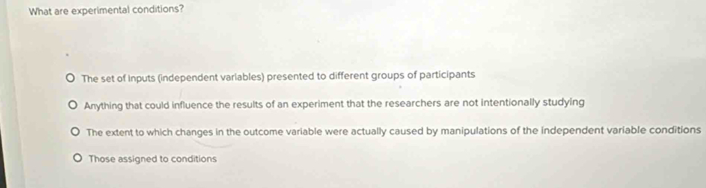 What are experimental conditions?
The set of inputs (independent variables) presented to different groups of participants
Anything that could influence the results of an experiment that the researchers are not intentionally studying
The extent to which changes in the outcome variable were actually caused by manipulations of the independent variable conditions
Those assigned to conditions