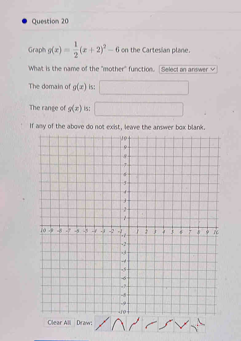 Graph g(x)= 1/2 (x+2)^2-6 on the Cartesian plane. 
What is the name of the "mother" function. [Select an answer √ 
The domain of g(x) is: 
The range of g(x) is: 
If any of the above do not exist, leave the answer box blank. 
Clear All Draw: