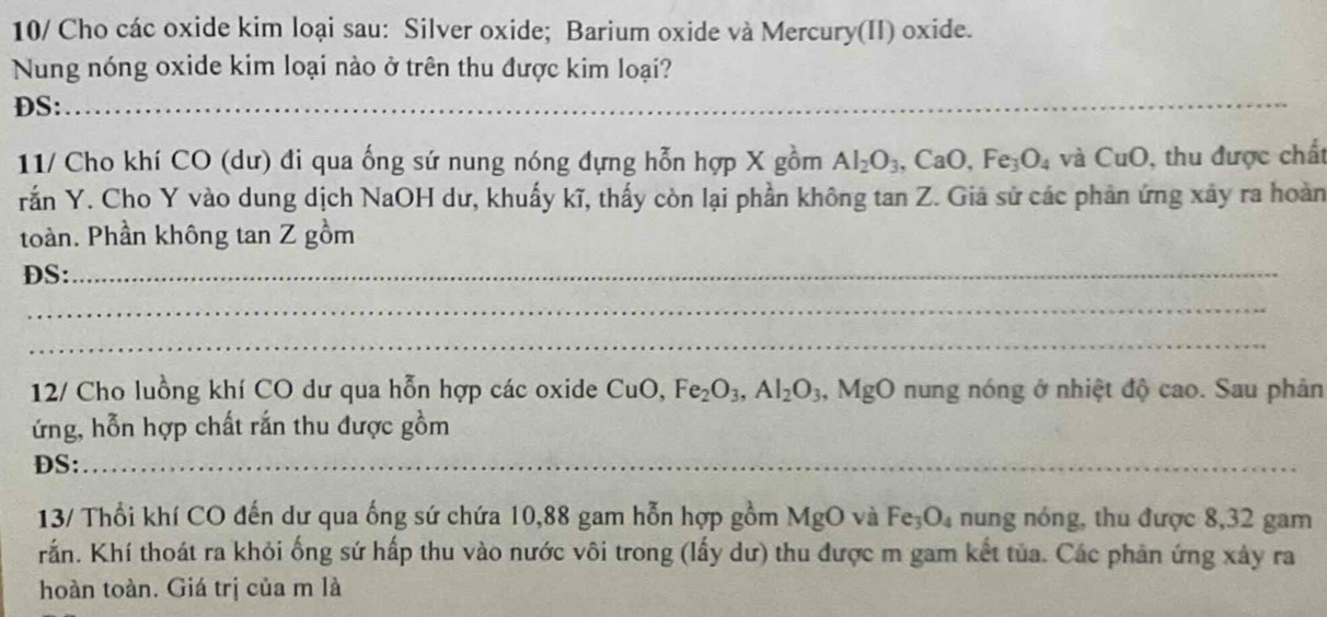 10/ Cho các oxide kim loại sau: Silver oxide; Barium oxide và Mercury(II) oxide. 
Nung nóng oxide kim loại nào ở trên thu được kim loại? 
DS: 
_ 
11/ Cho khí CO (dư) đi qua ống sứ nung nóng đựng hỗn hợp X gồm Al_2O_3, CaO, Fe_3O_4 và CuO , thu được chất 
rắn Y. Cho Y vào dung dịch NaOH dư, khuấy kĩ, thấy còn lại phần không tan Z. Giá sử các phản ứng xây ra hoàn 
toàn. Phần không tan Z gồm 
DS:_ 
_ 
_ 
12/ Cho luồng khí CO dư qua hỗn hợp các oxide CuO, Fe_2O_3, Al_2O_3,MgO nung nóng ở nhiệt độ cao. Sau phản 
ứng, hỗn hợp chất rắn thu được gồm 
DS:_ 
13/ Thổi khí CO đến dư qua ống sứ chứa 10,88 gam hỗn hợp gồm MgO và Fe_3O_4 nung nóng, thu được 8, 32 gam 
rấn. Khí thoát ra khỏi ống sứ hấp thu vào nước vôi trong (lấy dư) thu được m gam kết tủa. Các phản ứng xảy ra 
hoàn toàn. Giá trị của m là