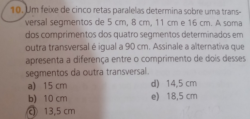 Um feixe de cinco retas paralelas determina sobre uma trans-
versal segmentos de 5 cm, 8 cm, 11 cm e 16 cm. A soma
dos comprimentos dos quatro segmentos determinados em
outra transversal é igual a 90 cm. Assinale a alternativa que
apresenta a diferença entre o comprimento de dois desses
segmentos da outra transversal.
a) 15 cm d 14,5 cm
b) 10 cm e 18,5 cm
c 13,5 cm