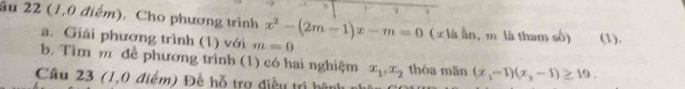 2 
âu 22 (1,0 điểm). Cho phương trình x^2-(2m-1)x-m=0 (x là ần, m là tham số) (1). 
a. Giải phương trình (1) với m=0
b. Tìm m để phương trình (1) có hai nghiệm x_1, x_2 thòa mǎn (x_1-1)(x_2-1)≥ 19. 
Câu 23 (1,0 điểm) Đề hỗ trợ điều trị bên