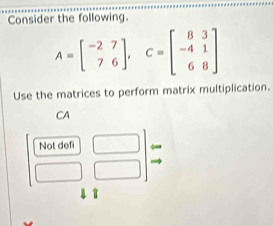 Consider the following.
A=beginbmatrix -2&7 7&6endbmatrix , C=beginbmatrix 8&3 -4&1 6&8endbmatrix
Use the matrices to perform matrix multiplication.
CA
Not defi