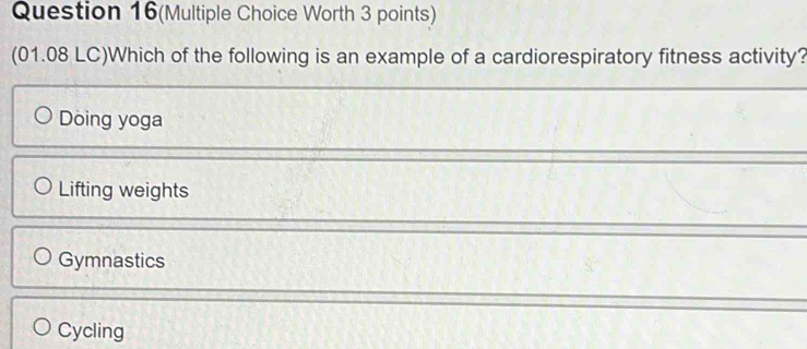 Question 16(Multiple Choice Worth 3 points)
(01.08 LC)Which of the following is an example of a cardiorespiratory fitness activity?
Doing yoga
Lifting weights
Gymnastics
Cycling