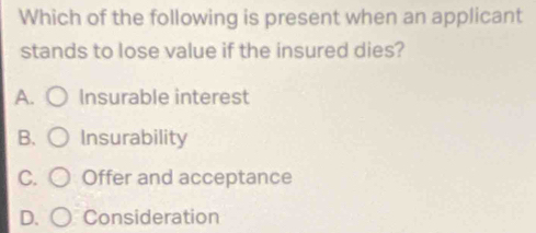 Which of the following is present when an applicant
stands to lose value if the insured dies?
A. Insurable interest
B. Insurability
C. Offer and acceptance
D. Consideration