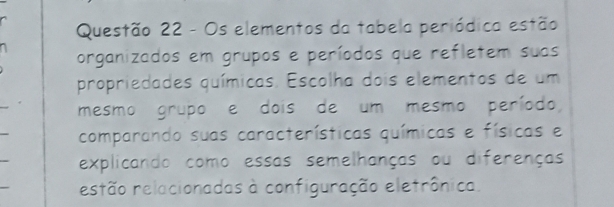 Os elementos da tabela periódica estão 
organizados em grupos e períodos que refletem suas 
propriedades químicas. Escolha dois elementos de um 
mesmo grupo e dois de um mesmo período, 
comparando suas características químicas e físicas e 
explicando como essas semelhanças ou diferenças 
estão relacionadas à configuração eletrônica.