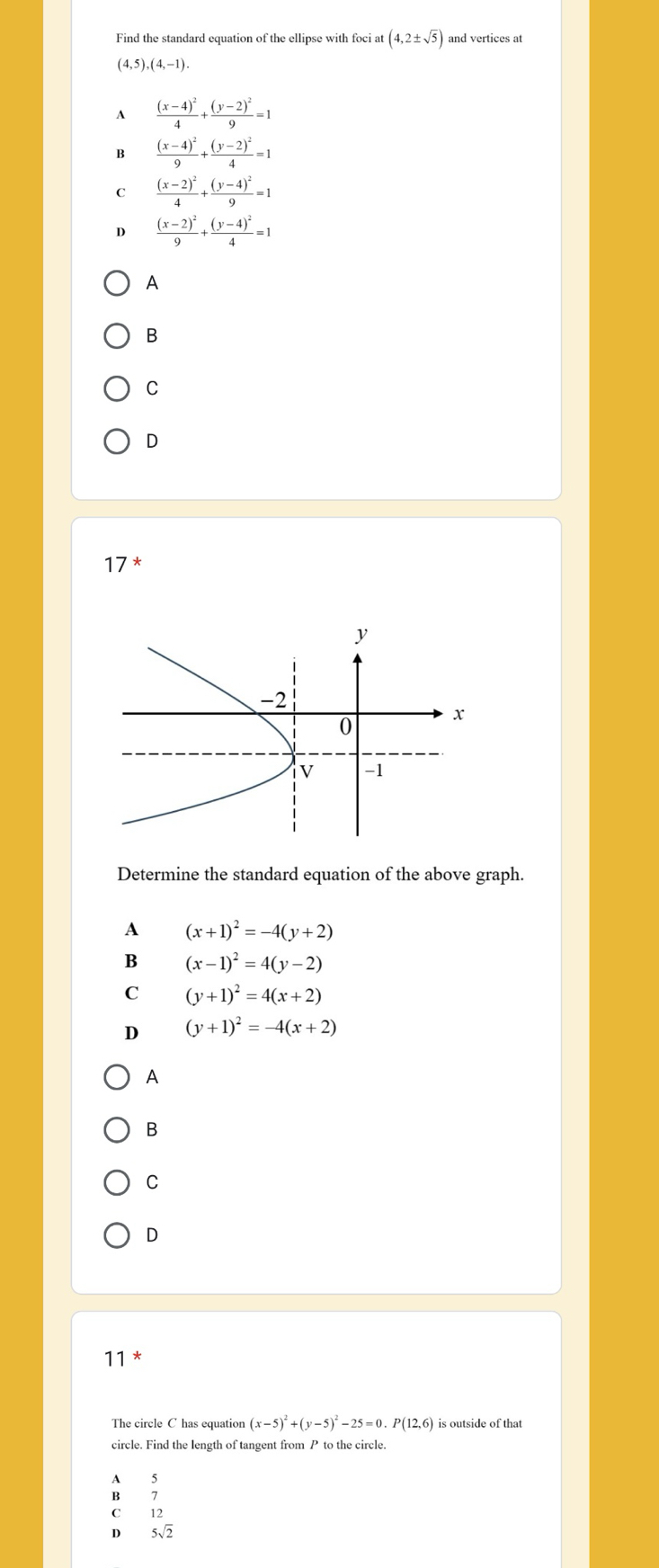 Find the standard equation of the ellipse with foci at (4,2± sqrt(5)) and vertices at
(4,5),(4,-1).
A frac (x-4)^24+frac (y-2)^29=1
B frac (x-4)^29+frac (y-2)^24=1
C frac (x-2)^24+frac (y-4)^29=1
D frac (x-2)^29+frac (y-4)^24=1
A
B
C
D
17^* 
Determine the standard equation of the above graph.
A (x+1)^2=-4(y+2)
B (x-1)^2=4(y-2)
C (y+1)^2=4(x+2)
D (y+1)^2=-4(x+2)
A
B
C
D
11 *
The circle C has equation (x-5)^2+(y-5)^2-25=0.P(12,6) is outside of that
circle. Find the length of tangent from P to the circle.
A 5
B 1
C 12
D 5sqrt(2)