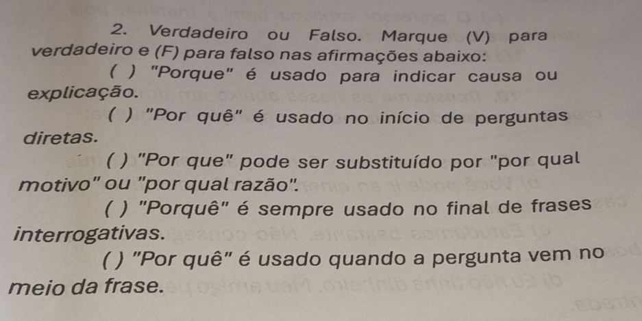 Verdadeiro ou Falso. Marque (V) para 
verdadeiro e (F) para falso nas afirmações abaixo: 
( ) "Porque" é usado para indicar causa ou 
explicação. 
( ) "Por quê" é usado no início de perguntas 
diretas. 
( ) "Por que" pode ser substituído por "por qual 
motivo" ou "por qual razão". 
( ) "Porquê" é sempre usado no final de frases 
interrogativas. 
( ) "Por quê" é usado quando a pergunta vem no 
meio da frase.