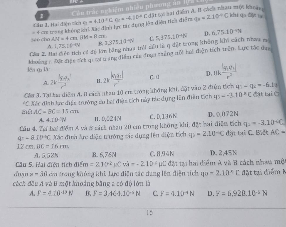 De z
1  Câu trắc nghiệm nhiều phương án lựu tỉ
Câu 1. Hai điện tích q_1=4.10^(-8)C.q_2=-4.10^(-8)C đặt tại hai điểm A. B cách nhau một khoảng
=4cm trong không khí. Xác định lực tác dụng lên điện tích điểm q_0=2.10^(-9)
C khi qo đặt tại
sao cho AM=4cm,BM=8cm. 3,375.10^(-4)N C. 5,375.10^(-4)N D. 6,75.10^(-4)N
A. 1,75.10^(-4)N B.
Câu 2. Ha có độ lớn bằng nhau trái dấu là q đặt trong không khí cách nhau mộ
khoảng r. Đặt điện tích q₃ tại trung điểm của đoạn thẳng nối hai điện tích trên. Lực tác dụn
lên q₃ là:
A. 2kfrac |q_1q_3|r^2 B. 2kfrac |q_1q_2|r^2 C. 0
D. 8kfrac |q_1q_3|r^2
Câu 3. Tại hai điểm A. B cách nhau 10 cm trong không khí, đặt vào 2 điện tích q_1=q_2=-6.10
*C. Xác định lực điện trường do hai điện tích này tác dụng lên điện tích q_3=-3.10^(-8)C đặt tại C?
Biết AC=BC=15cm.
A. 4.10^(-3)N B. 0,024N C. 0,136N D. 0,072N
Câu 4. Tại hai điểm A và B cách nhau 20 cm trong không khí, đặt hai điện tích q_1=-3.10^(-6)C,
q_2=8.10^(-6)C C. Xác định lực điện trường tác dụng lên điện tích q_3=2.10^(-6)C đặt tại C. Biết AC=
12cm,BC=16cm.
A. 5,52N B. 6,76N C. 8,94N D. 2,45N
Câu 5. Hai điện tích điểm =2.10^(-2)mu Cva=-2.10^(-2)mu C đặt tại hai điểm A và B cách nhau một
đoạn a=30cm trong không khí. Lực điện tác dụng lên điện tích qo=2.10^(-9)C đặt tại điểm N
cách đều A và B một khoảng bằng a có độ lớn là
A. F=4.10^(-10)N B. F=3,464.10^(-6)N C. F=4.10^(-4)N D. F=6,928.10^(-6)N
15